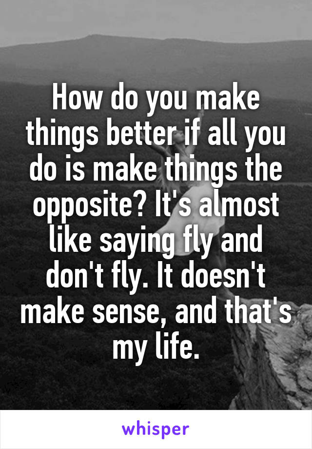 How do you make things better if all you do is make things the opposite? It's almost like saying fly and don't fly. It doesn't make sense, and that's my life.