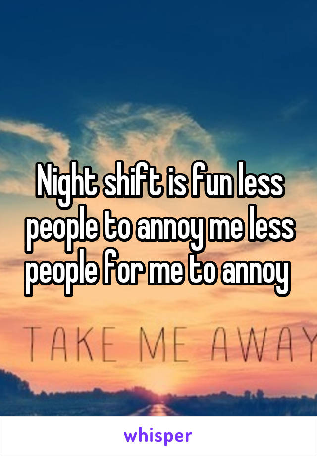 Night shift is fun less people to annoy me less people for me to annoy 