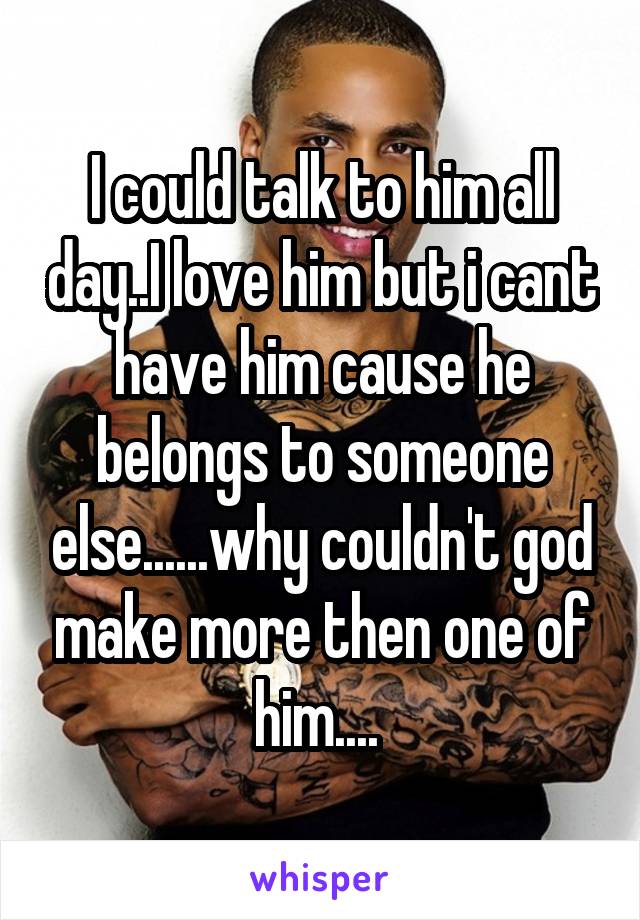 I could talk to him all day..I love him but i cant have him cause he belongs to someone else......why couldn't god make more then one of him.... 