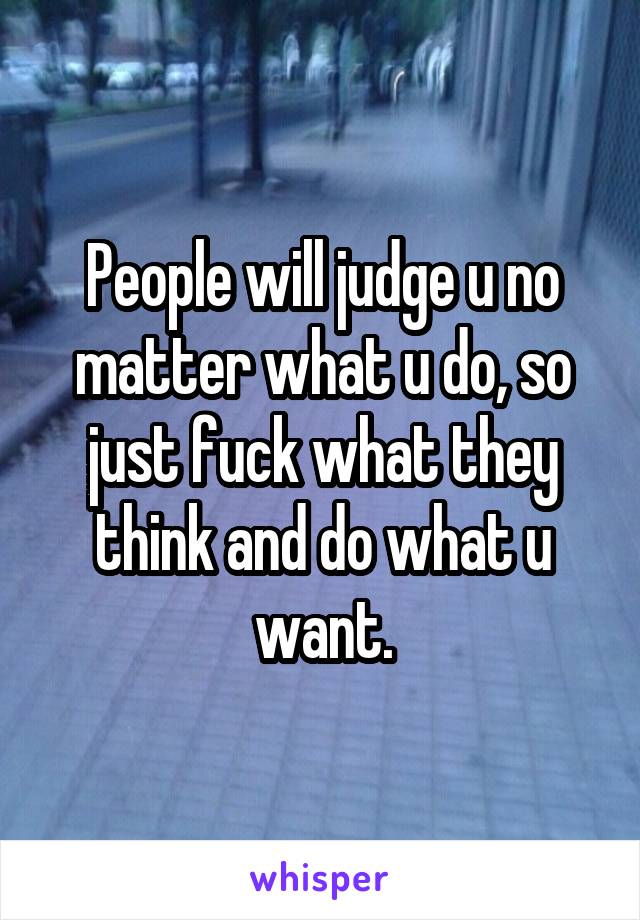 People will judge u no matter what u do, so just fuck what they think and do what u want.