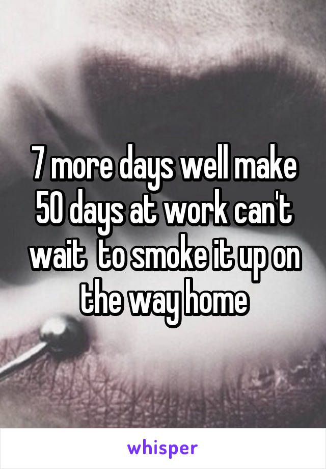 7 more days well make 50 days at work can't wait  to smoke it up on the way home