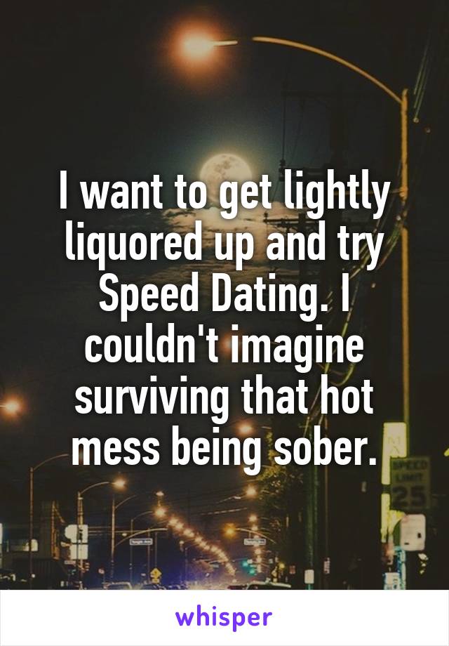 I want to get lightly liquored up and try Speed Dating. I couldn't imagine surviving that hot mess being sober.