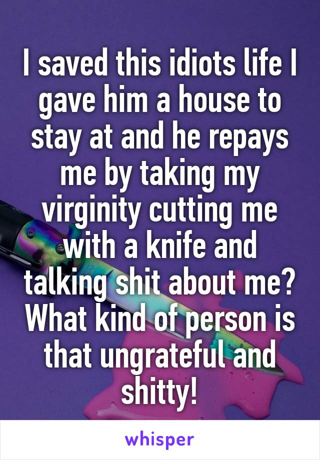I saved this idiots life I gave him a house to stay at and he repays me by taking my virginity cutting me with a knife and talking shit about me? What kind of person is that ungrateful and shitty!