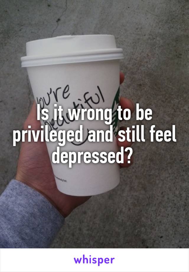 Is it wrong to be privileged and still feel depressed? 