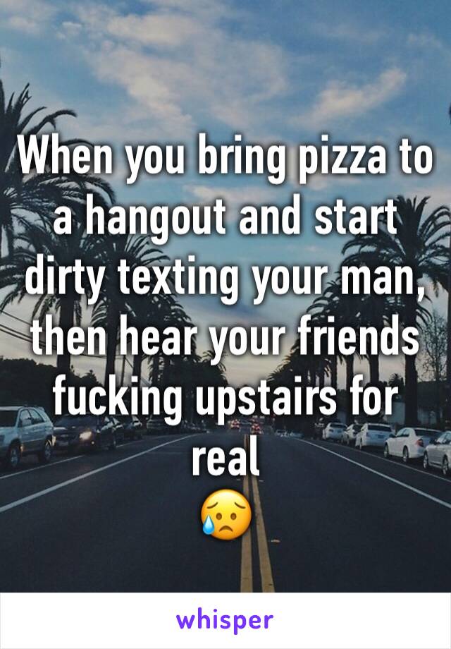 When you bring pizza to a hangout and start dirty texting your man, then hear your friends fucking upstairs for real
😥