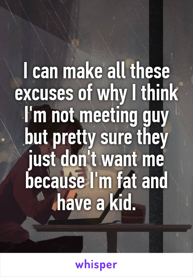 I can make all these excuses of why I think I'm not meeting guy but pretty sure they just don't want me because I'm fat and have a kid.