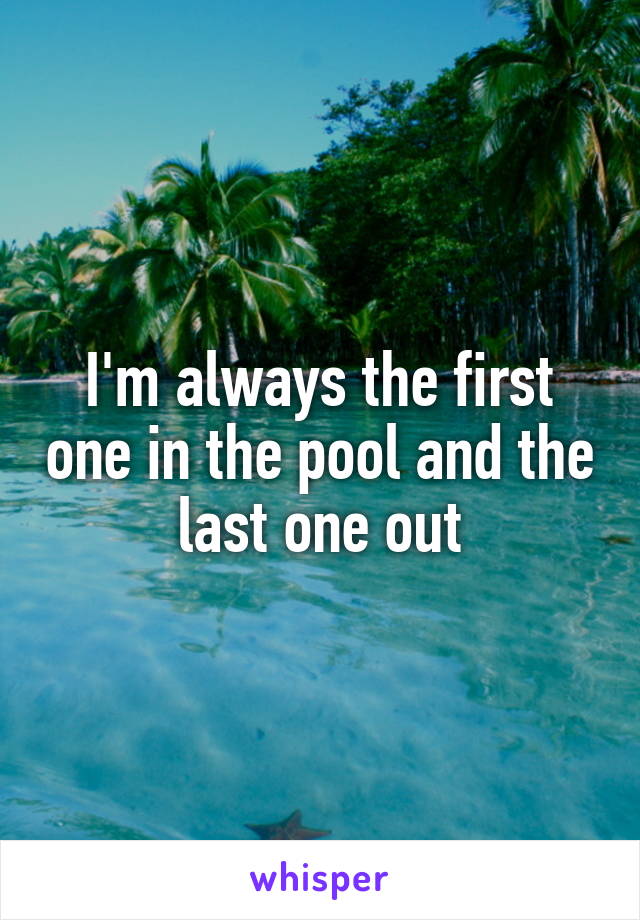 I'm always the first one in the pool and the last one out