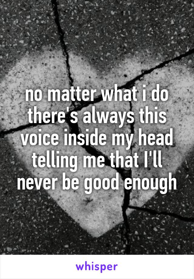 no matter what i do there's always this voice inside my head telling me that I'll never be good enough