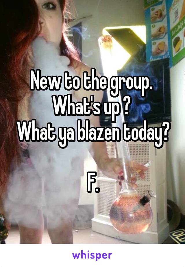 New to the group. 
What's up ? 
What ya blazen today? 
F.