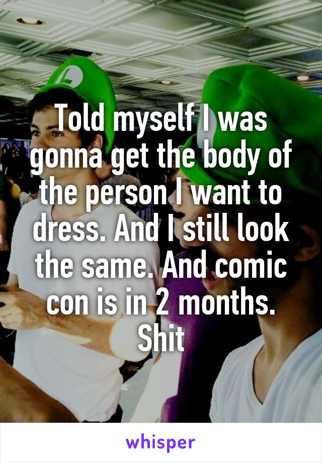 Told myself I was gonna get the body of the person I want to dress. And I still look the same. And comic con is in 2 months. Shit
