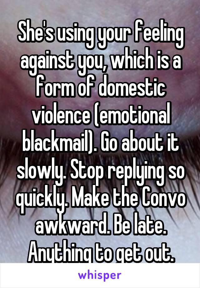 She's using your feeling against you, which is a form of domestic violence (emotional blackmail). Go about it slowly. Stop replying so quickly. Make the Convo awkward. Be late. Anything to get out.
