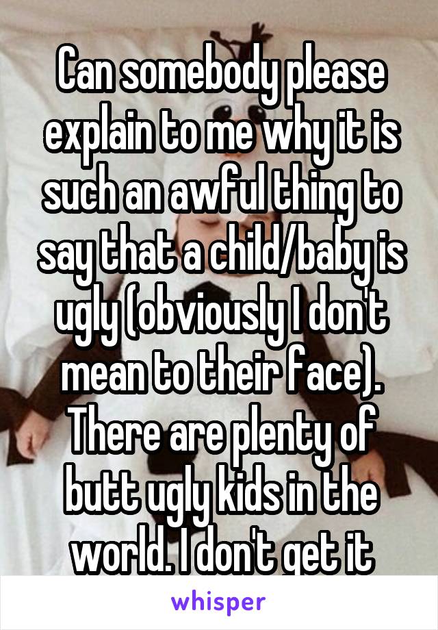Can somebody please explain to me why it is such an awful thing to say that a child/baby is ugly (obviously I don't mean to their face). There are plenty of butt ugly kids in the world. I don't get it