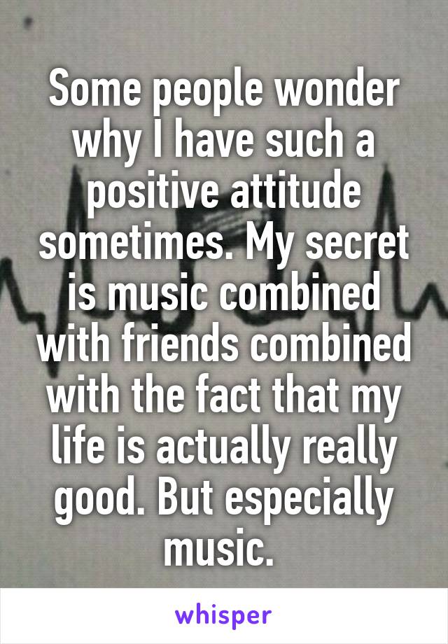 Some people wonder why I have such a positive attitude sometimes. My secret is music combined with friends combined with the fact that my life is actually really good. But especially music. 