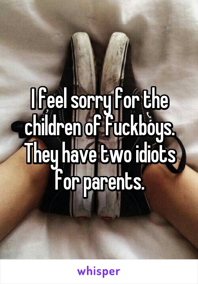 I feel sorry for the children of fuckboys. They have two idiots for parents.