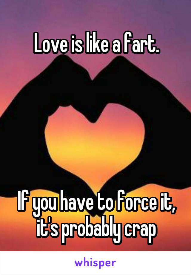 Love is like a fart.





If you have to force it, it's probably crap