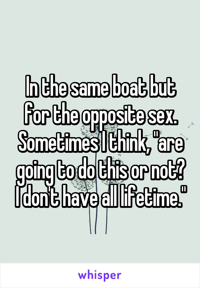 In the same boat but for the opposite sex. Sometimes I think, "are going to do this or not? I don't have all lifetime."