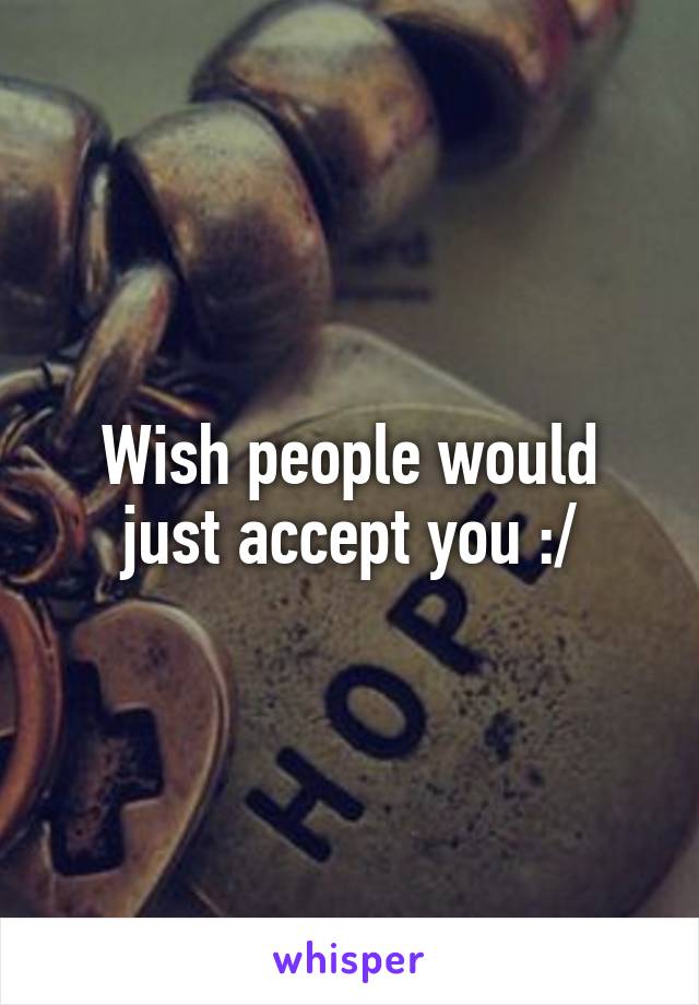 Wish people would just accept you :/