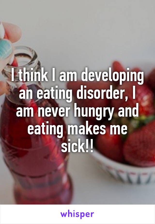 I think I am developing an eating disorder, I am never hungry and eating makes me sick!!