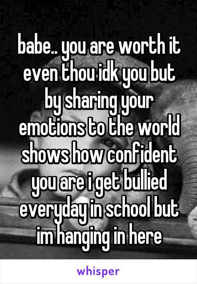 babe.. you are worth it even thou idk you but by sharing your emotions to the world shows how confident you are i get bullied everyday in school but im hanging in here
