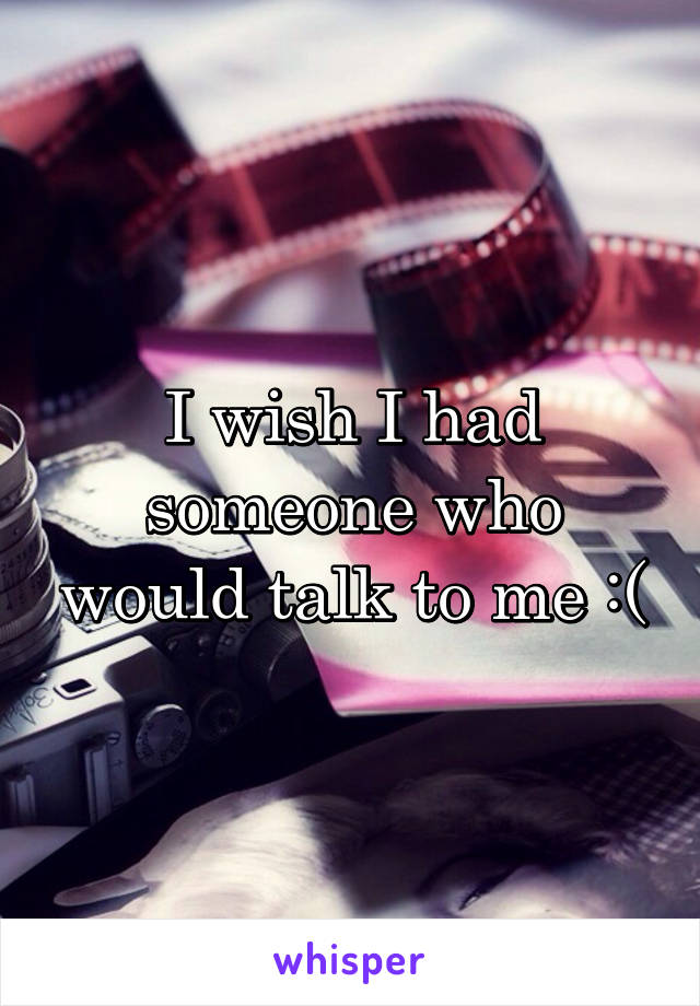I wish I had someone who would talk to me :(