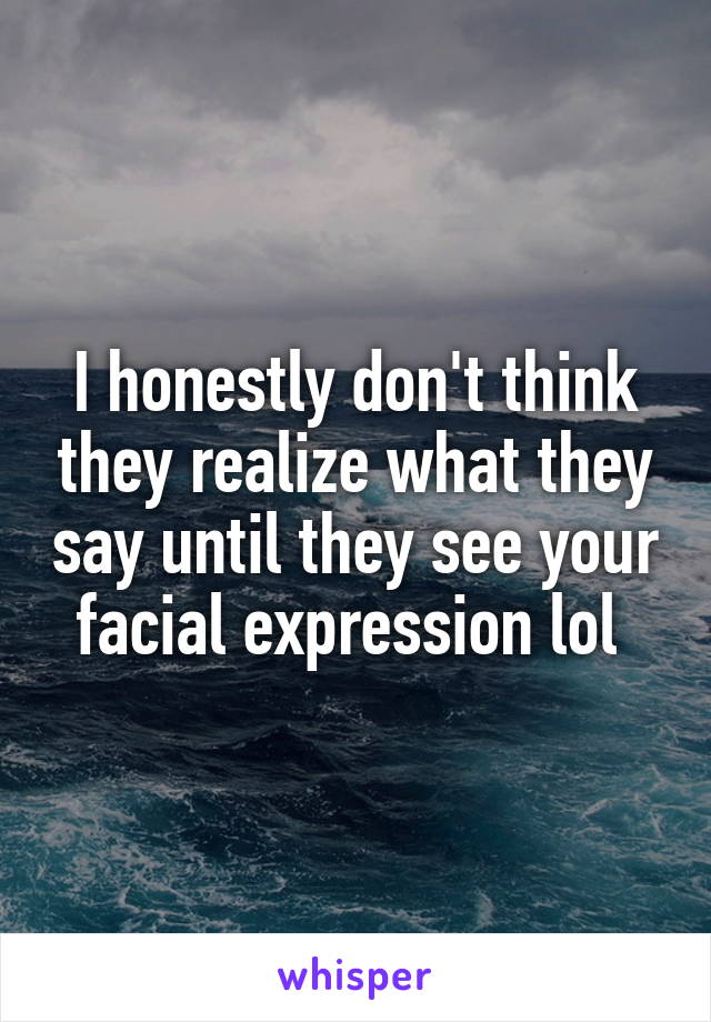 I honestly don't think they realize what they say until they see your facial expression lol 