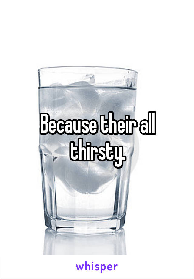 Because their all thirsty.