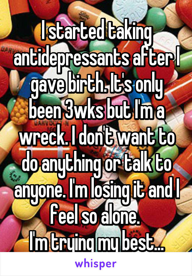 I started taking antidepressants after I gave birth. It's only been 3wks but I'm a wreck. I don't want to do anything or talk to anyone. I'm losing it and I feel so alone. 
I'm trying my best...
