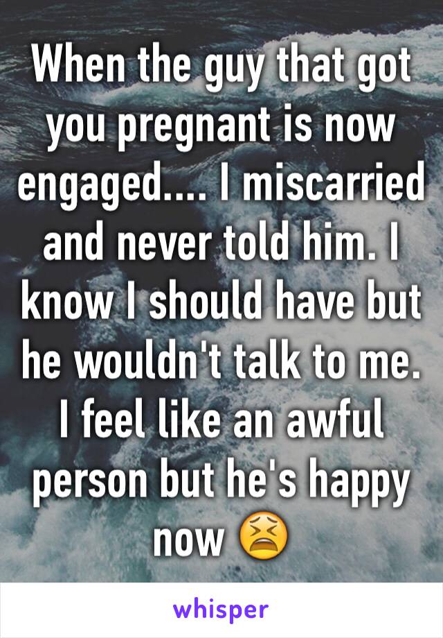 When the guy that got you pregnant is now engaged.... I miscarried and never told him. I know I should have but he wouldn't talk to me. I feel like an awful person but he's happy now 😫