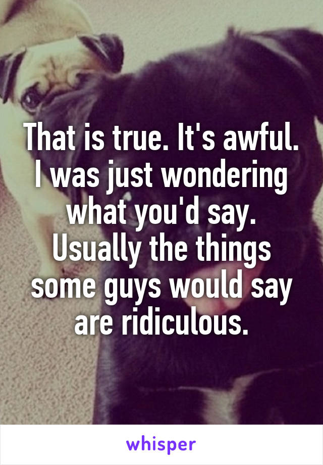 That is true. It's awful.
I was just wondering what you'd say.
Usually the things some guys would say are ridiculous.