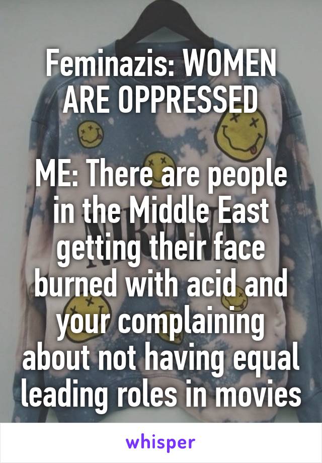 Feminazis: WOMEN ARE OPPRESSED

ME: There are people in the Middle East getting their face burned with acid and your complaining about not having equal leading roles in movies