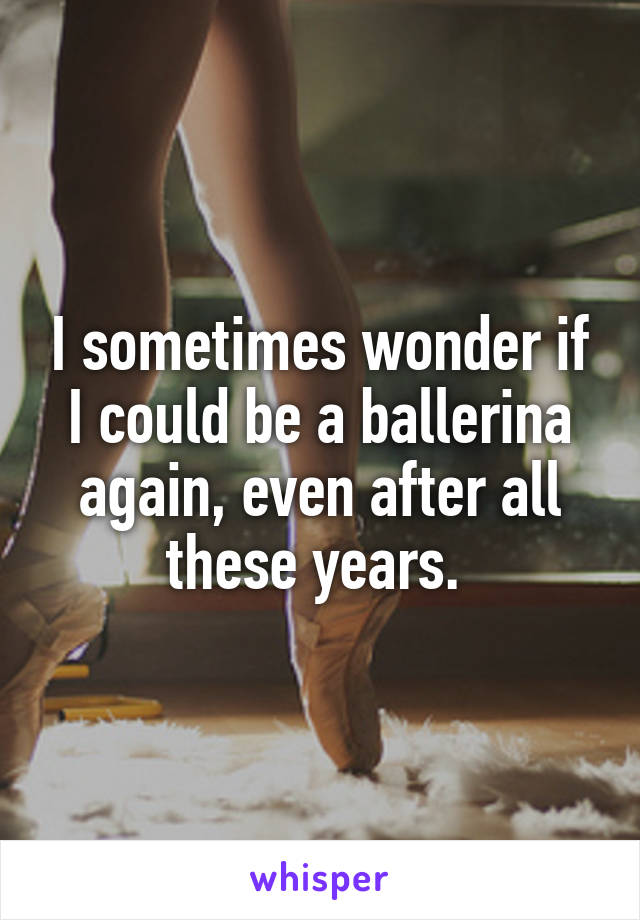 I sometimes wonder if I could be a ballerina again, even after all these years. 