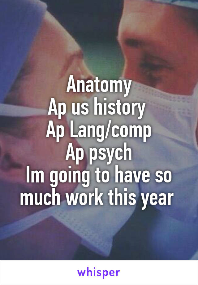 Anatomy
Ap us history 
Ap Lang/comp
Ap psych
Im going to have so much work this year 