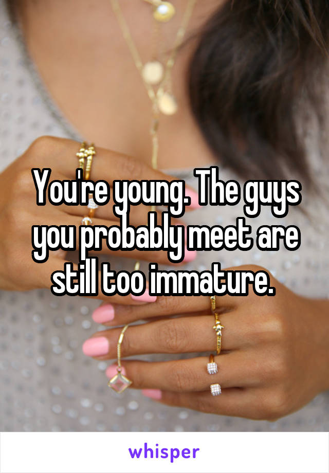 You're young. The guys you probably meet are still too immature. 