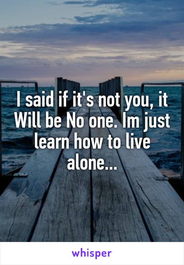 I said if it's not you, it Will be No one. Im just learn how to live alone...