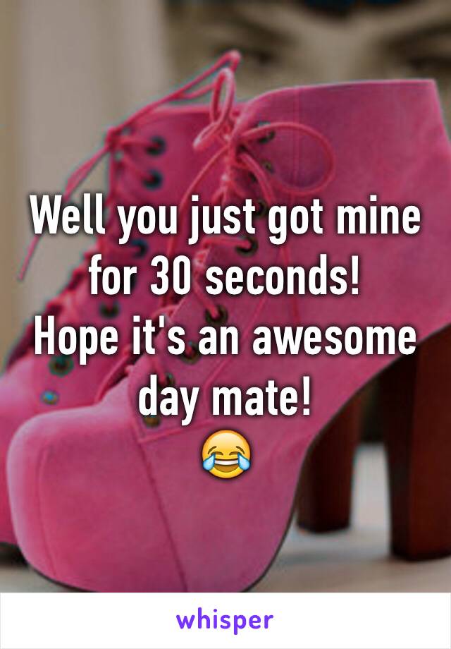 Well you just got mine for 30 seconds! 
Hope it's an awesome day mate! 
😂