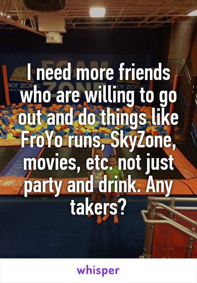 I need more friends who are willing to go out and do things like FroYo runs, SkyZone, movies, etc. not just party and drink. Any takers?