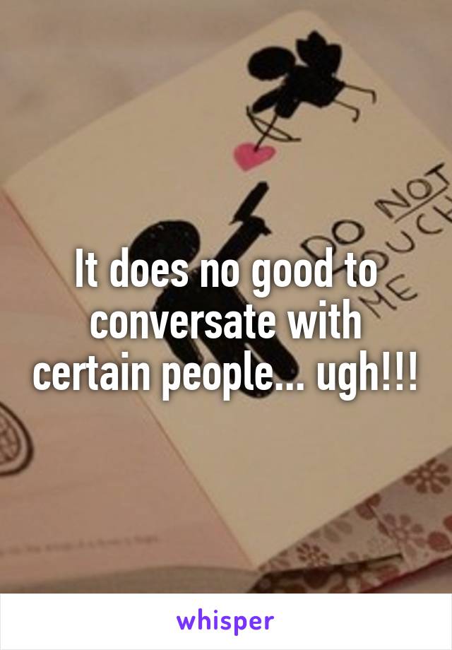 It does no good to conversate with certain people... ugh!!!