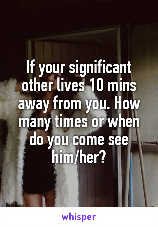 If your significant other lives 10 mins away from you. How many times or when do you come see him/her?
