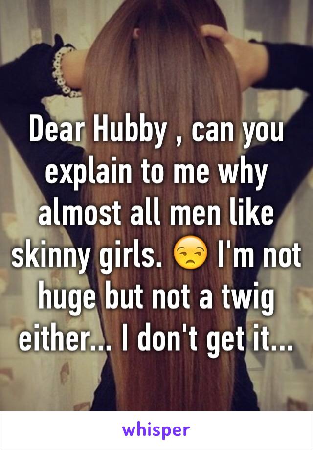 Dear Hubby , can you explain to me why almost all men like skinny girls. 😒 I'm not huge but not a twig either... I don't get it... 