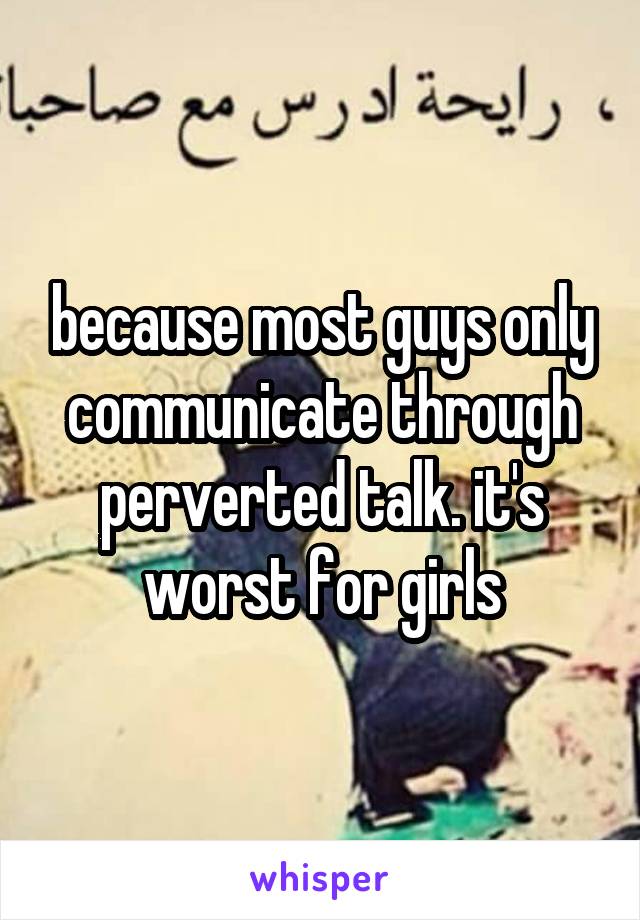 because most guys only communicate through perverted talk. it's worst for girls