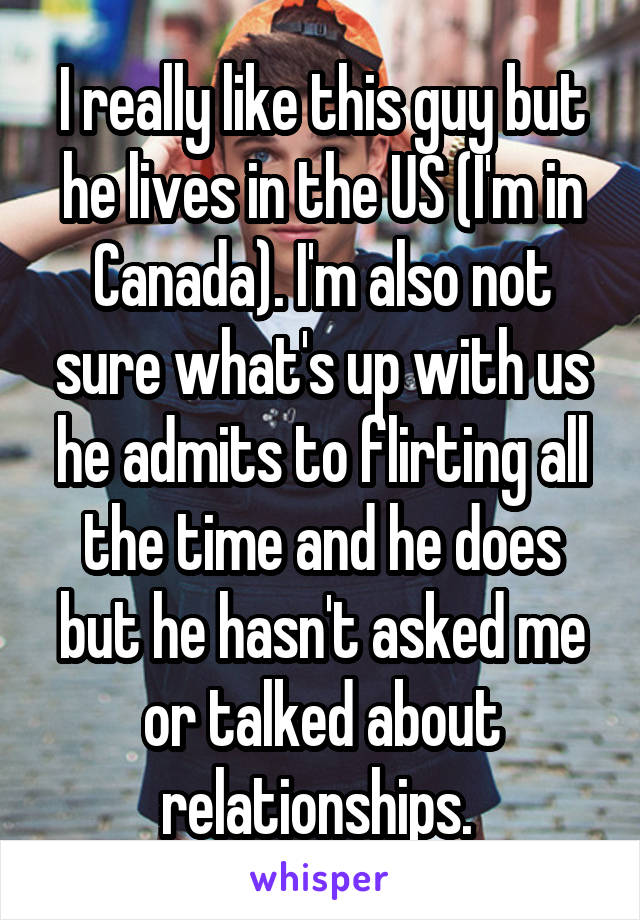 I really like this guy but he lives in the US (I'm in Canada). I'm also not sure what's up with us he admits to flirting all the time and he does but he hasn't asked me or talked about relationships. 