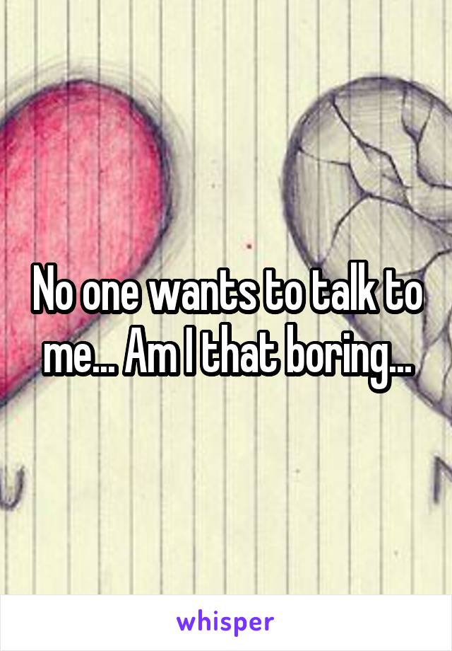 No one wants to talk to me... Am I that boring...