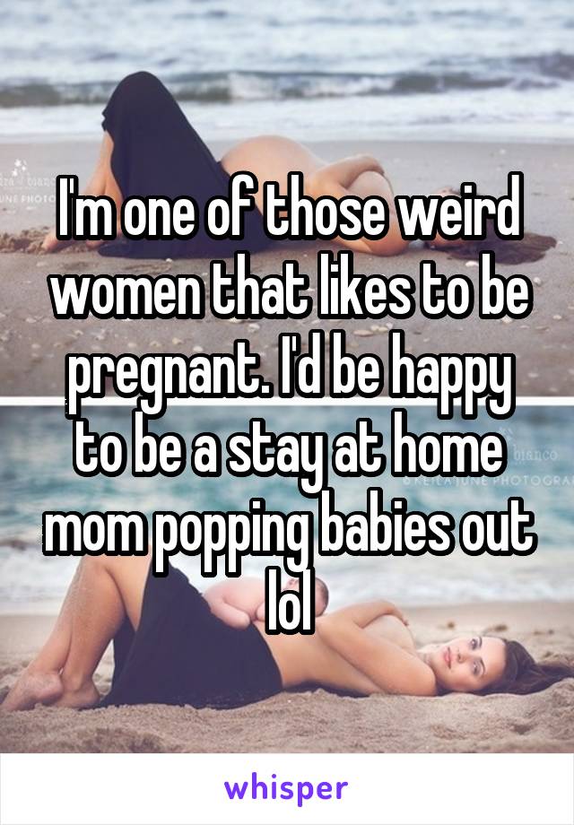 I'm one of those weird women that likes to be pregnant. I'd be happy to be a stay at home mom popping babies out lol