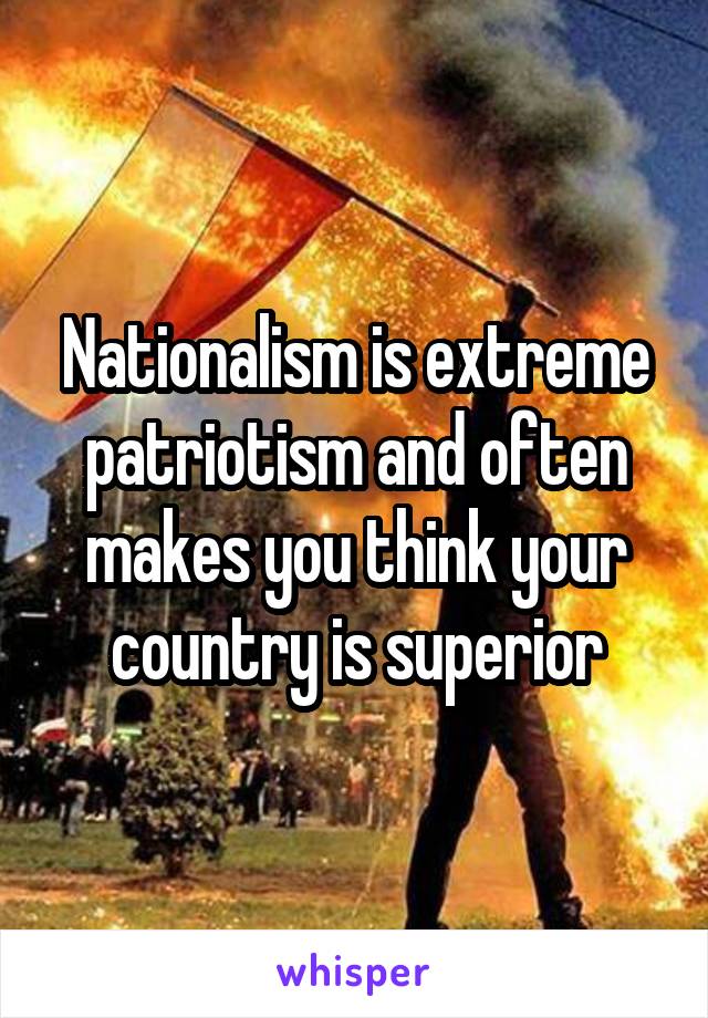 Nationalism is extreme patriotism and often makes you think your country is superior