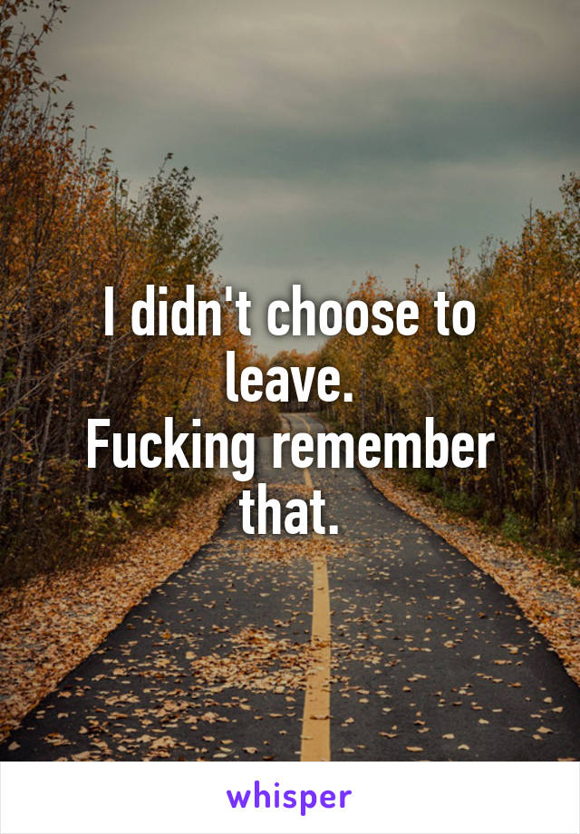 I didn't choose to leave.
Fucking remember that.