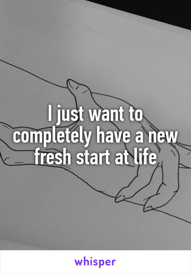 I just want to completely have a new fresh start at life