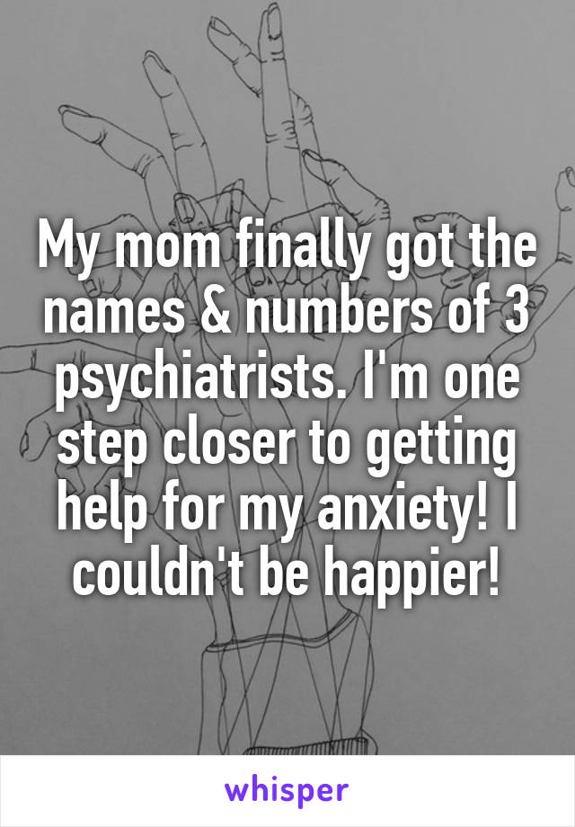 My mom finally got the names & numbers of 3 psychiatrists. I'm one step closer to getting help for my anxiety! I couldn't be happier!