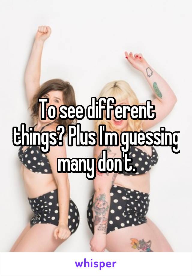 To see different things? Plus I'm guessing many don't.