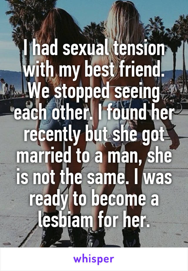 I had sexual tension with my best friend. We stopped seeing each other. I found her recently but she got married to a man, she is not the same. I was ready to become a lesbiam for her.