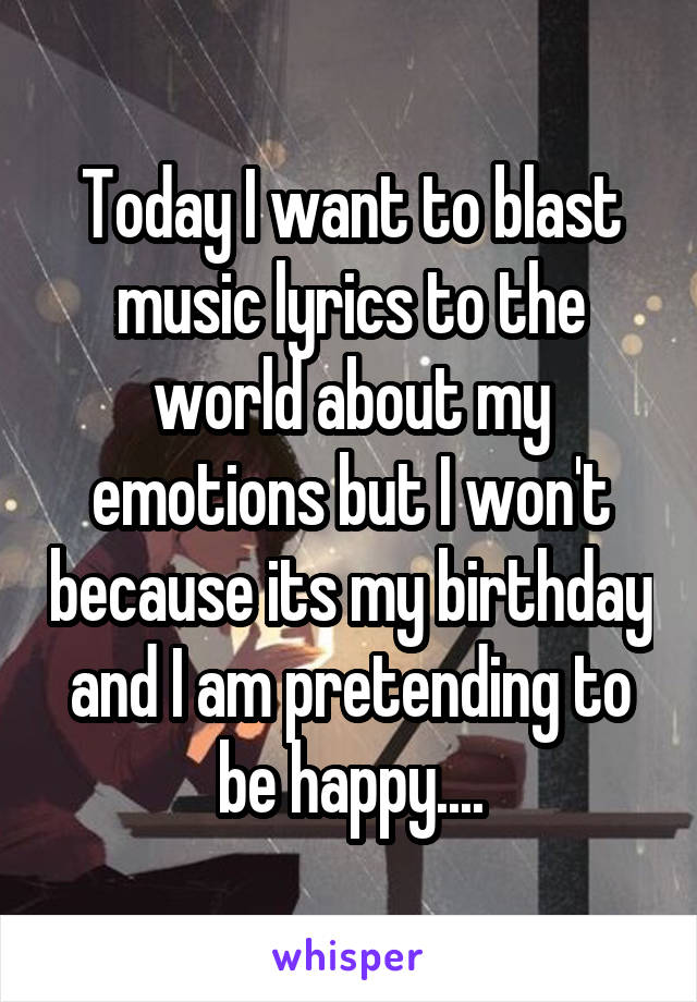 Today I want to blast music lyrics to the world about my emotions but I won't because its my birthday and I am pretending to be happy....